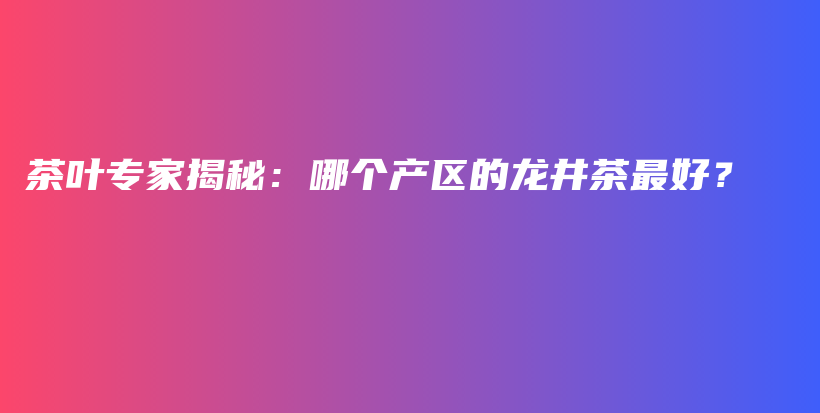 茶叶专家揭秘：哪个产区的龙井茶最好？插图