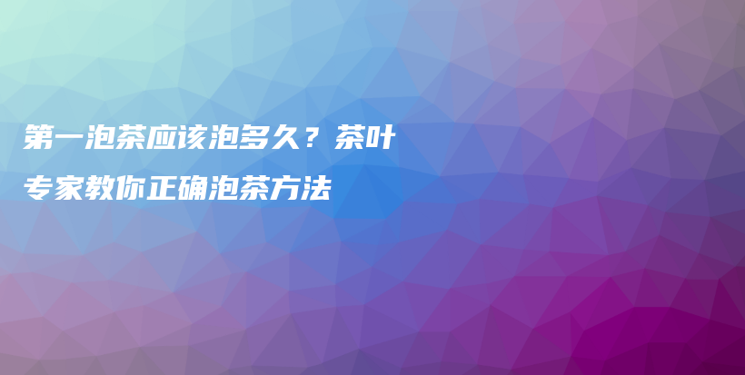 第一泡茶应该泡多久？茶叶专家教你正确泡茶方法插图