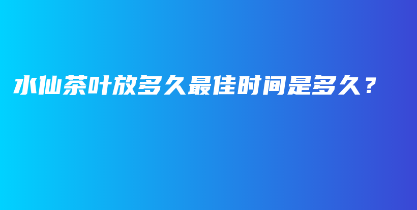 水仙茶叶放多久最佳时间是多久？插图