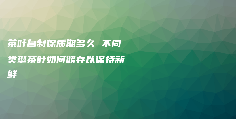 茶叶自制保质期多久 不同类型茶叶如何储存以保持新鲜插图