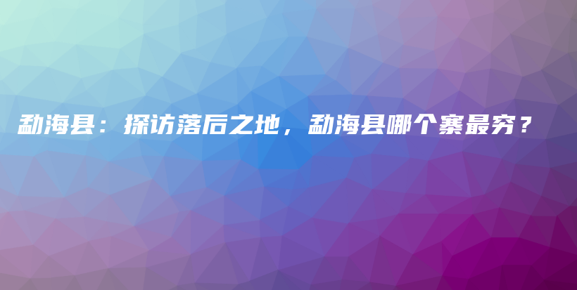 勐海县：探访落后之地，勐海县哪个寨最穷？插图