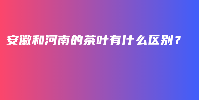 安徽和河南的茶叶有什么区别？插图