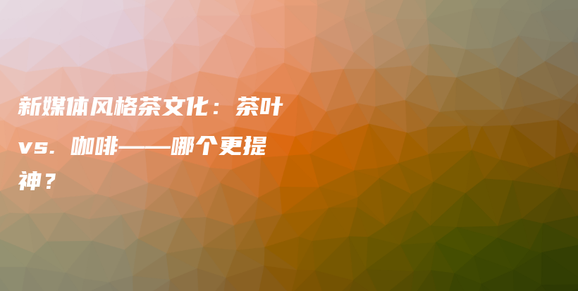 新媒体风格茶文化：茶叶 vs. 咖啡——哪个更提神？插图