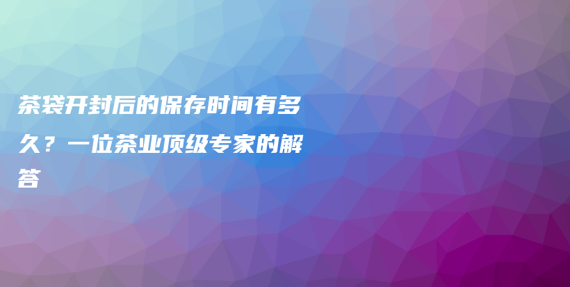 茶袋开封后的保存时间有多久？一位茶业顶级专家的解答插图