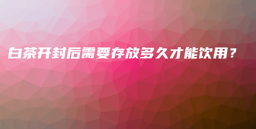 白茶开封后需要存放多久才能饮用？插图