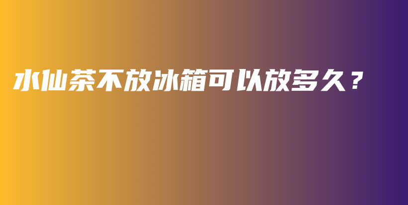 水仙茶不放冰箱可以放多久？插图