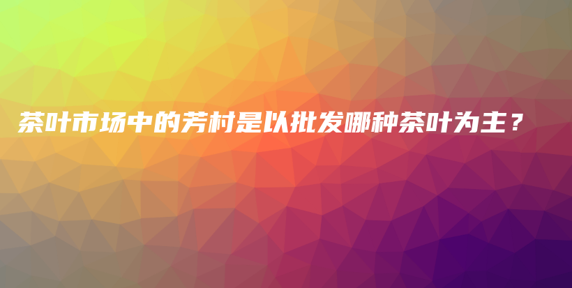 茶叶市场中的芳村是以批发哪种茶叶为主？插图