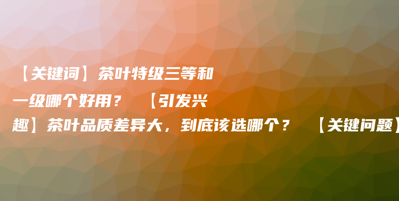 【关键词】茶叶特级三等和一级哪个好用？ 【引发兴趣】茶叶品质差异大，到底该选哪个？ 【关键问题】茶叶的插图