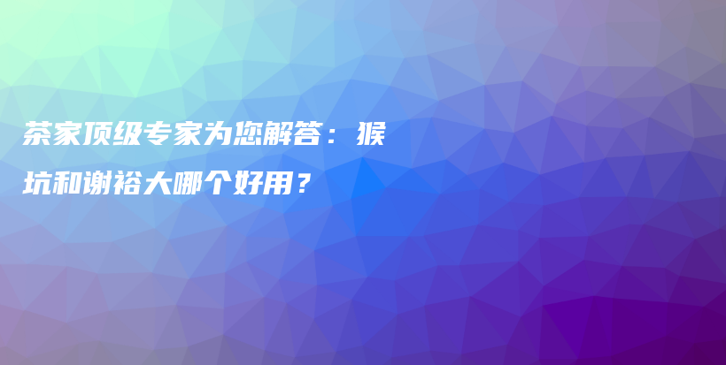 茶家顶级专家为您解答：猴坑和谢裕大哪个好用？插图