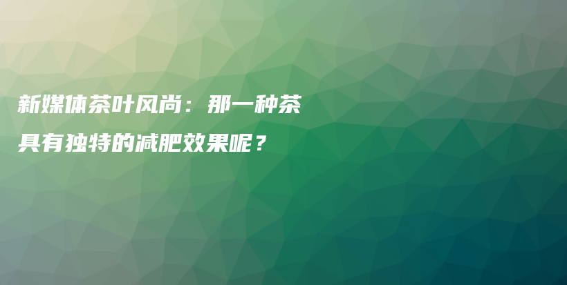 新媒体茶叶风尚：那一种茶具有独特的减肥效果呢？插图