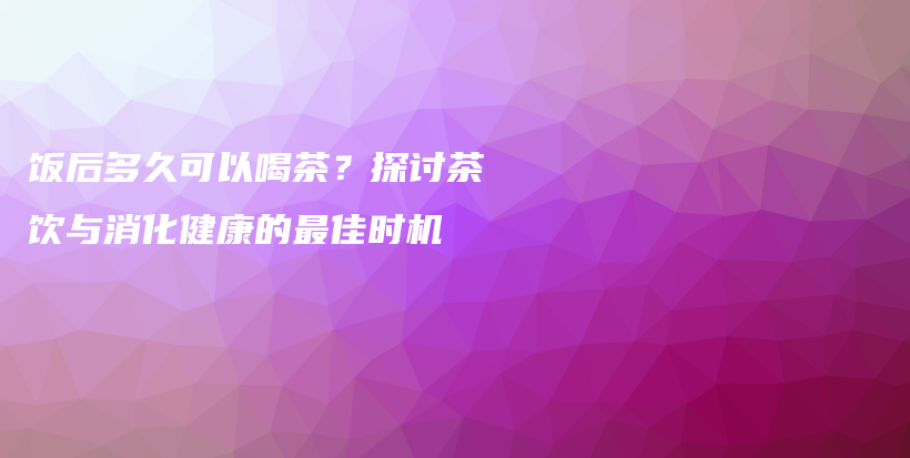 饭后多久可以喝茶？探讨茶饮与消化健康的最佳时机插图