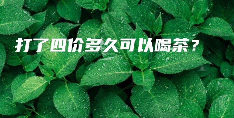 打了四价多久可以喝茶？插图