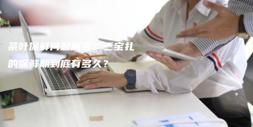 茶叶保鲜问题解答：三宝扎的保鲜期到底有多久？插图