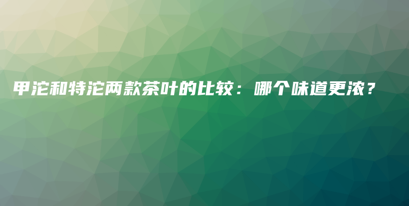 甲沱和特沱两款茶叶的比较：哪个味道更浓？插图