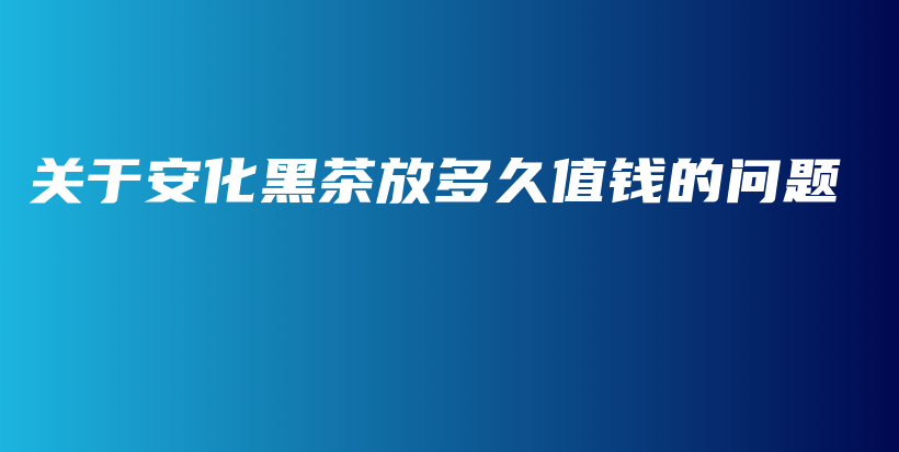 关于安化黑茶放多久值钱的问题插图