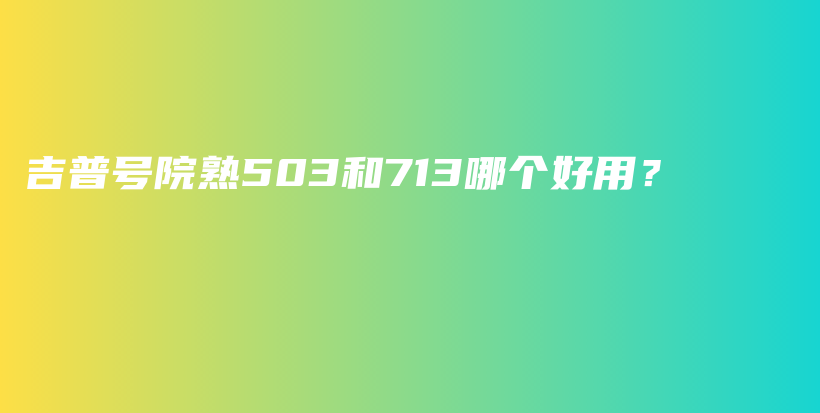 吉普号院熟503和713哪个好用？插图