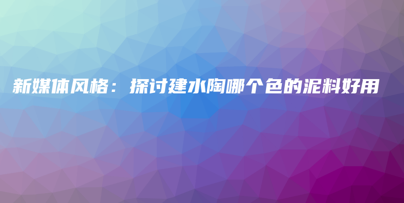 新媒体风格：探讨建水陶哪个色的泥料好用插图