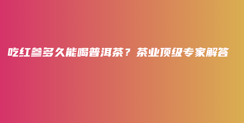 吃红参多久能喝普洱茶？茶业顶级专家解答插图