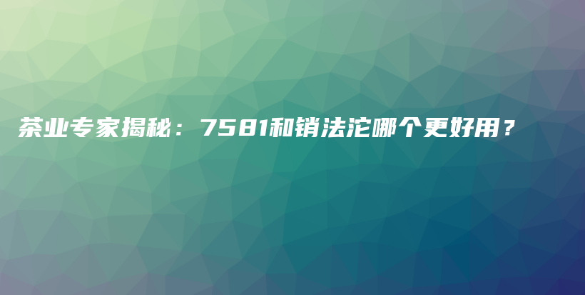 茶业专家揭秘：7581和销法沱哪个更好用？插图