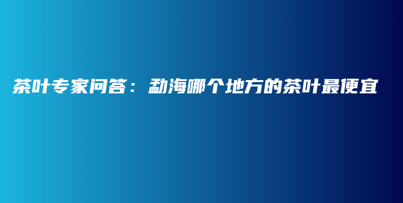 茶叶专家问答：勐海哪个地方的茶叶最便宜插图