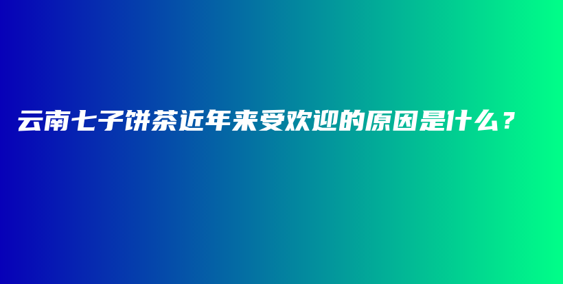 云南七子饼茶近年来受欢迎的原因是什么？插图