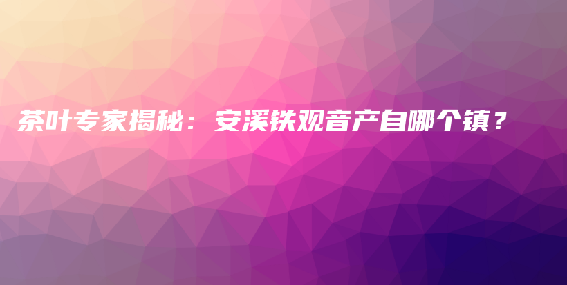 茶叶专家揭秘：安溪铁观音产自哪个镇？插图