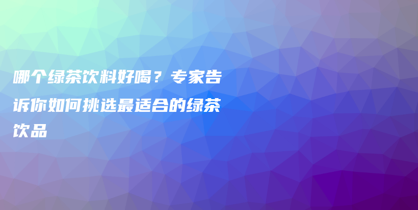 哪个绿茶饮料好喝？专家告诉你如何挑选最适合的绿茶饮品插图