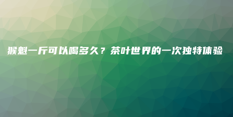 猴魁一斤可以喝多久？茶叶世界的一次独特体验插图