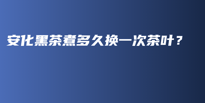 安化黑茶煮多久换一次茶叶？插图