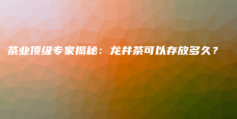 茶业顶级专家揭秘：龙井茶可以存放多久？插图