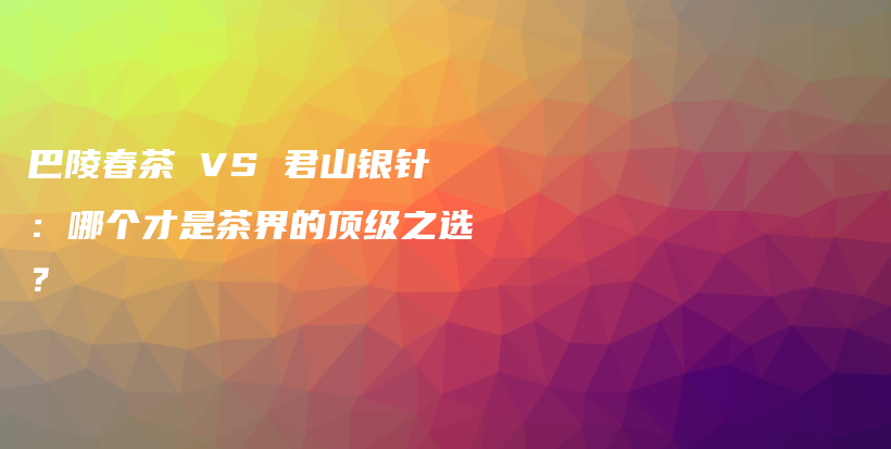 巴陵春茶 VS 君山银针：哪个才是茶界的顶级之选？插图