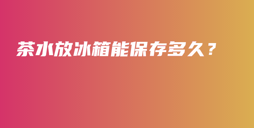 茶水放冰箱能保存多久？插图