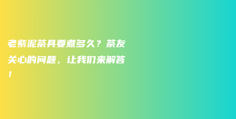 老紫泥茶具要煮多久？茶友关心的问题，让我们来解答！插图