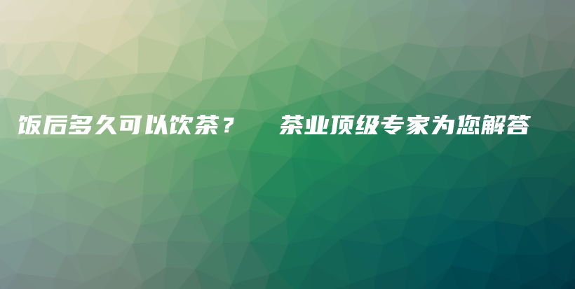 饭后多久可以饮茶？  茶业顶级专家为您解答插图