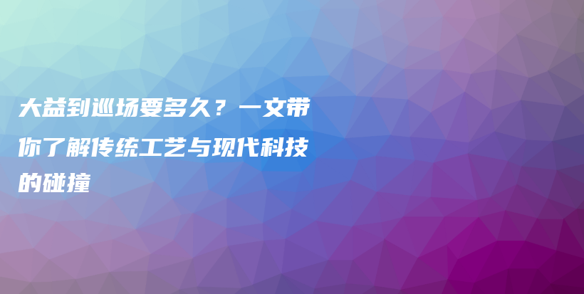 大益到巡场要多久？一文带你了解传统工艺与现代科技的碰撞插图