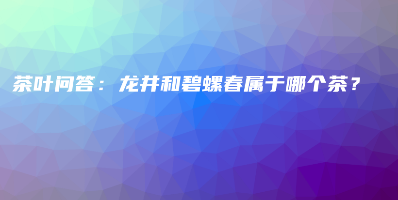 茶叶问答：龙井和碧螺春属于哪个茶？插图