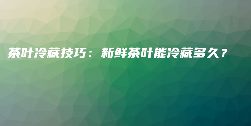 茶叶冷藏技巧：新鲜茶叶能冷藏多久？插图