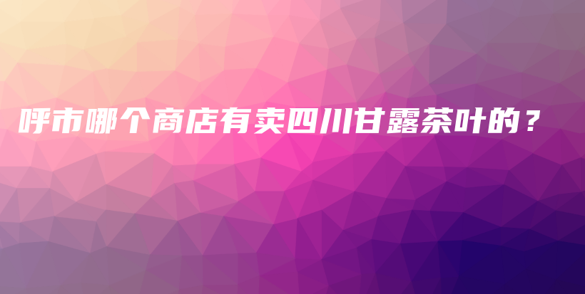 呼市哪个商店有卖四川甘露茶叶的？插图