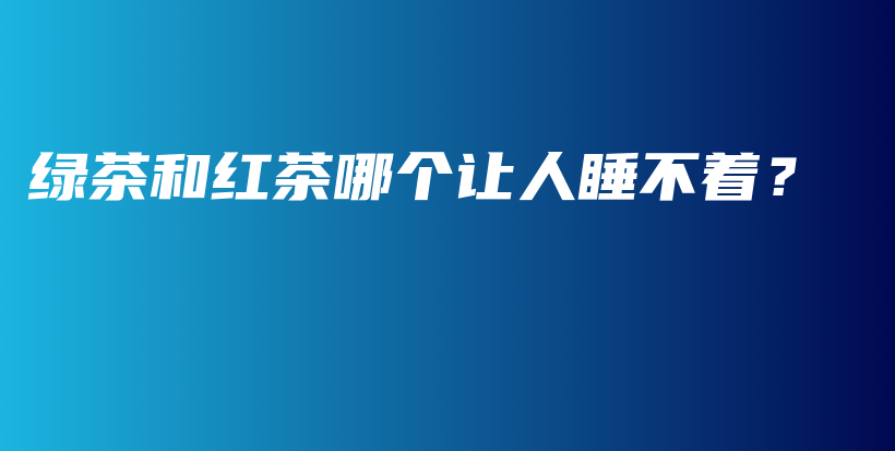 绿茶和红茶哪个让人睡不着？插图