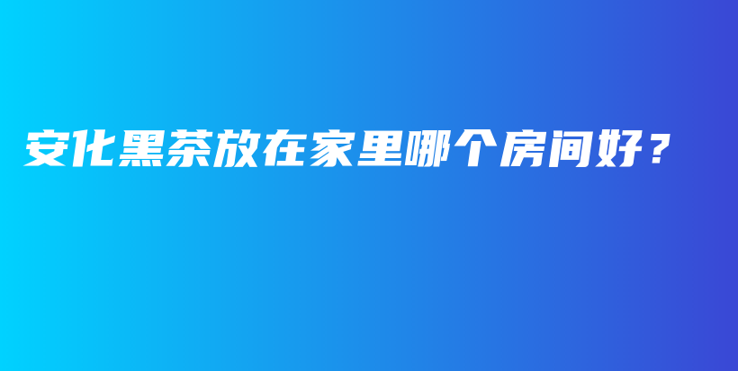 安化黑茶放在家里哪个房间好？插图