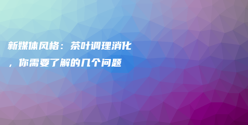 新媒体风格：茶叶调理消化，你需要了解的几个问题插图