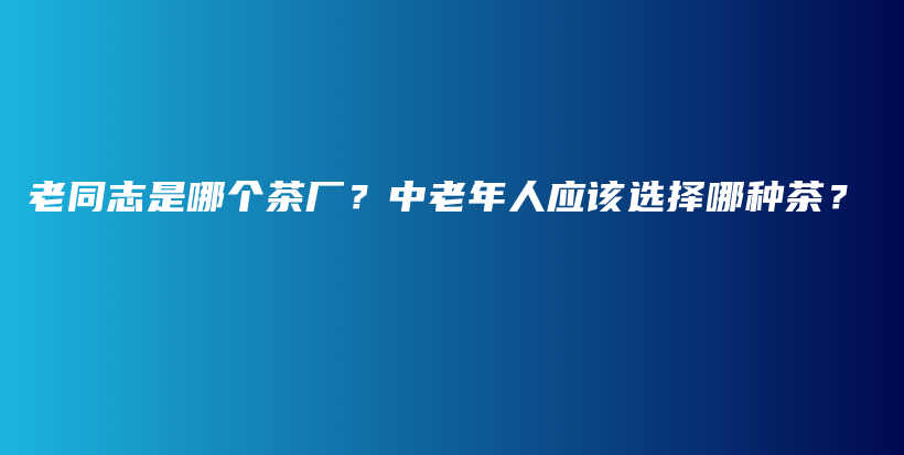 老同志是哪个茶厂？中老年人应该选择哪种茶？插图