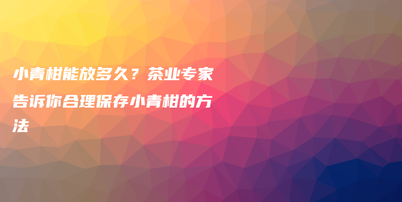 小青柑能放多久？茶业专家告诉你合理保存小青柑的方法插图