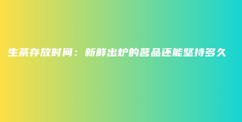 生茶存放时间：新鲜出炉的茗品还能坚持多久插图