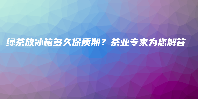 绿茶放冰箱多久保质期？茶业专家为您解答插图