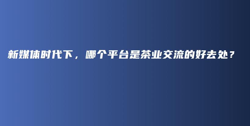 新媒体时代下，哪个平台是茶业交流的好去处？插图