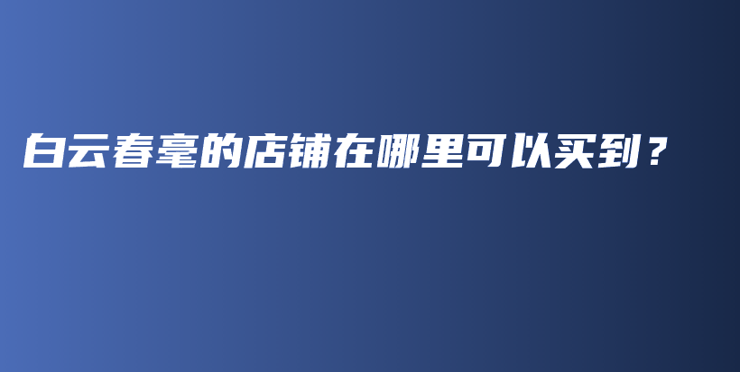 白云春毫的店铺在哪里可以买到？插图