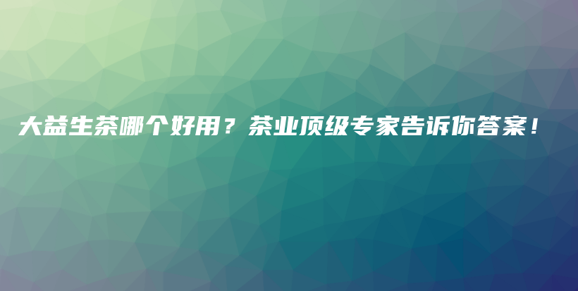 大益生茶哪个好用？茶业顶级专家告诉你答案！插图