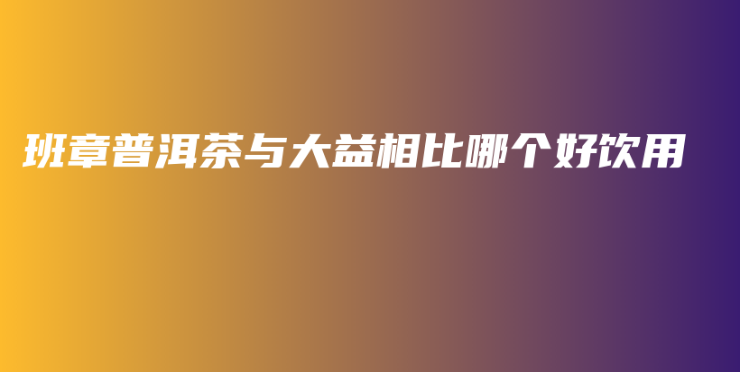 班章普洱茶与大益相比哪个好饮用插图