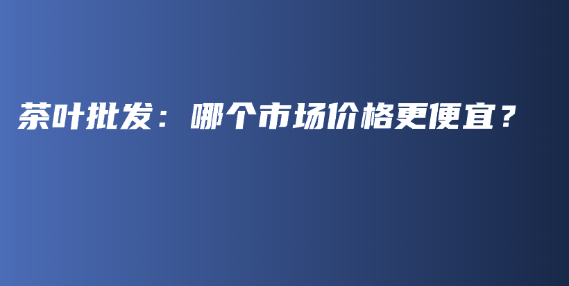 茶叶批发：哪个市场价格更便宜？插图